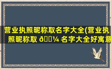 营业执照昵称取名字大全(营业执照昵称取 🌼 名字大全好寓意)